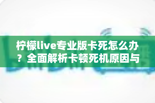 柠檬live专业版卡死怎么办？全面解析卡顿死机原因与高效解决方法大全