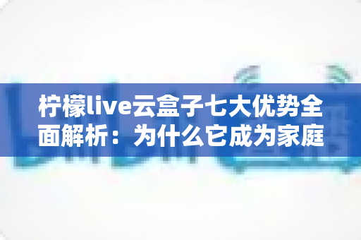 柠檬live云盒子七大优势全面解析：为什么它成为家庭影音的新宠？