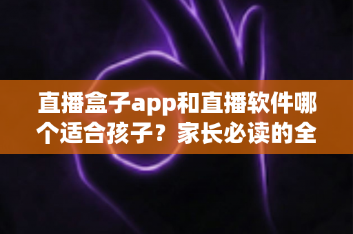 直播盒子app和直播软件哪个适合孩子？家长必读的全面对比与安全选择指南
