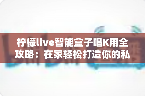 柠檬live智能盒子唱K用全攻略：在家轻松打造你的私人KTV
