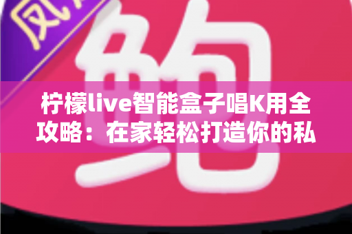 柠檬live智能盒子唱K用全攻略：在家轻松打造你的私人KTV