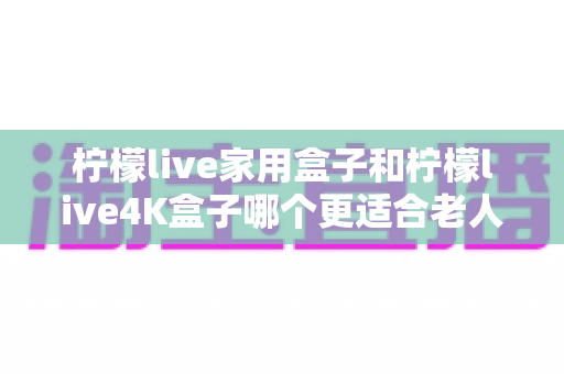 柠檬live家用盒子和柠檬live4K盒子哪个更适合老人用?中老年电视盒子选购终极指南 柠檬live家用盒子和柠檬live4K盒子哪个更适合老人用?中老年电视盒子选购终极指南