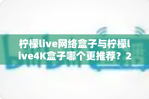 柠檬live网络盒子与柠檬live4K盒子哪个更推荐？2025年超全选购对比指南，看完不踩坑！
