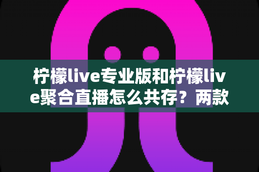 柠檬live专业版和柠檬live聚合直播怎么共存？两款应用的同机安装配置与使用全指南