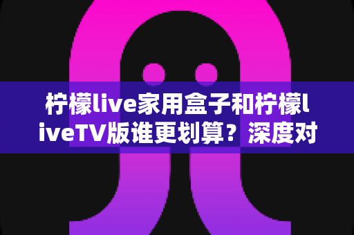 柠檬live家用盒子和柠檬liveTV版谁更划算?深度对比帮你选对高性价比观看方案 柠檬live家用盒子和柠檬liveTV版谁更划算?深度对比帮你选对高性价比观看方案