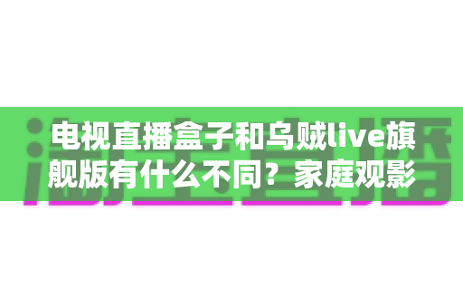 电视直播盒子和乌贼live旗舰版有什么不同?家庭观影方案全面对比与选购指南 电视直播盒子和乌贼live旗舰版有什么不同?家庭观影方案全面对比与选购指南