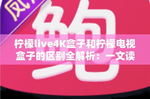 柠檬live4K盒子和柠檬电视盒子的区别全解析：一文读懂如何挑选最适合你的高清电视盒子