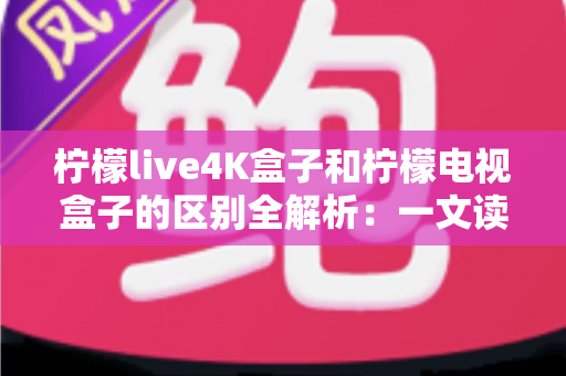 柠檬live4K盒子和柠檬电视盒子的区别全解析：一文读懂如何挑选最适合你的高清电视盒子