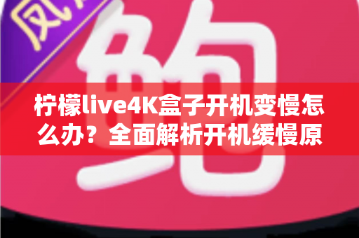柠檬live4K盒子开机变慢怎么办？全面解析开机缓慢原因与实用解决技巧，让您的电视盒子重焕新生