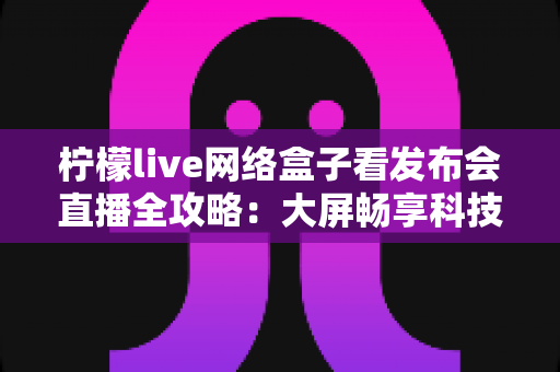 柠檬live网络盒子看发布会直播全攻略:大屏畅享科技盛宴的最佳体验指南 柠檬live网络盒子看发布会直播全攻略:大屏畅享科技盛宴的最佳体验指南