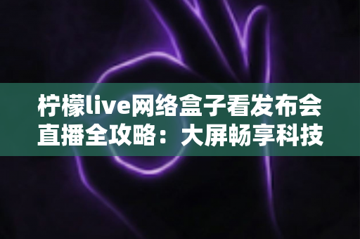 柠檬live网络盒子看发布会直播全攻略:大屏畅享科技盛宴的最佳体验指南 柠檬live网络盒子看发布会直播全攻略:大屏畅享科技盛宴的最佳体验指南