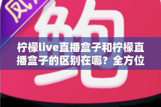 柠檬live直播盒子和柠檬直播盒子的区别在哪？全方位对比解析，帮你一眼选对不踩坑