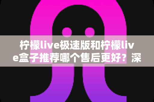 柠檬live极速版和柠檬live盒子推荐哪个售后更好？深度对比解析助你选购不踩坑