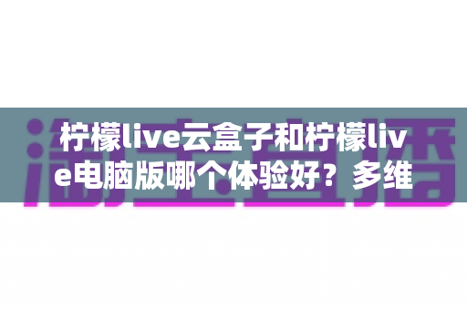 柠檬live云盒子和柠檬live电脑版哪个体验好？多维度深度评测帮你找到最合适的观看方案