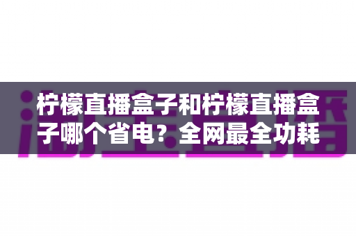 柠檬直播盒子和柠檬直播盒子哪个省电?全网最全功耗对比与省电攻略 柠檬直播盒子和柠檬直播盒子哪个省电?全网最全功耗对比与省电攻略