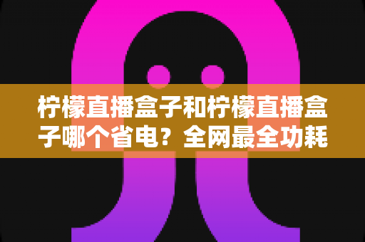 柠檬直播盒子和柠檬直播盒子哪个省电?全网最全功耗对比与省电攻略 柠檬直播盒子和柠檬直播盒子哪个省电?全网最全功耗对比与省电攻略