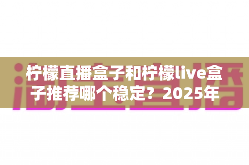 柠檬直播盒子和柠檬live盒子推荐哪个稳定?2025年最全选购对比指南 柠檬直播盒子和柠檬live盒子推荐哪个稳定?2025年最全选购对比指南