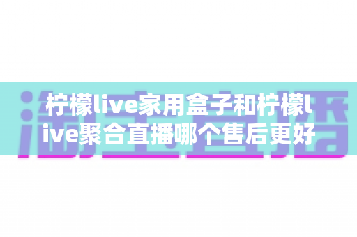 柠檬live家用盒子和柠檬live聚合直播哪个售后更好？售后服务全方位对比与选购指南