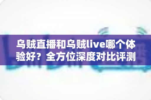乌贼直播和乌贼live哪个体验好?全方位深度对比评测,看完再选不踩坑 乌贼直播和乌贼live哪个体验好?全方位深度对比评测,看完再选不踩坑