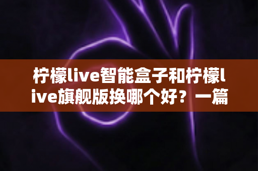 柠檬live智能盒子和柠檬live旗舰版换哪个好？一篇文章看懂两款盒子的区别与选购技巧