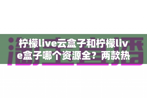 柠檬live云盒子和柠檬live盒子哪个资源全？两款热门设备全方位对比与选购指南