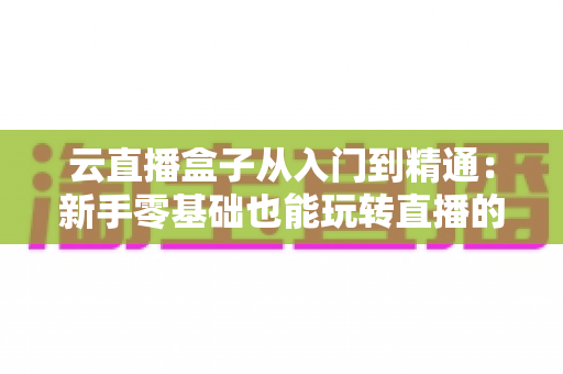 云直播盒子从入门到精通：新手零基础也能玩转直播的全能实战指南