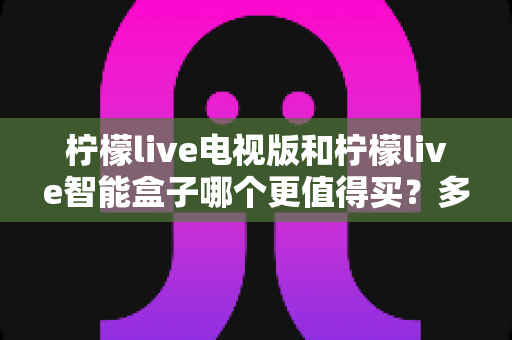 柠檬live电视版和柠檬live智能盒子哪个更值得买？多维度深度对比，帮你选对不花冤枉钱