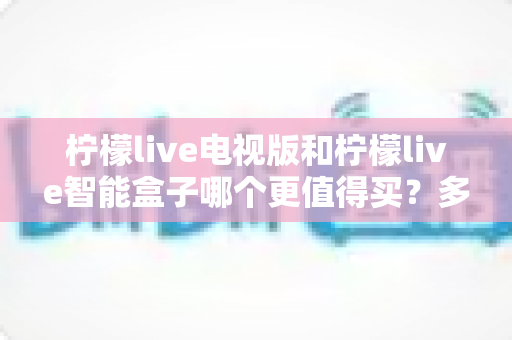 柠檬live电视版和柠檬live智能盒子哪个更值得买？多维度深度对比，帮你选对不花冤枉钱