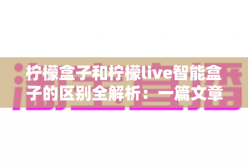 柠檬盒子和柠檬live智能盒子的区别全解析：一篇文章帮你选对电视盒子