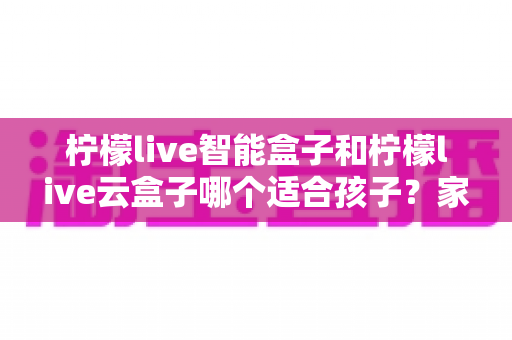 柠檬live智能盒子和柠檬live云盒子哪个适合孩子?家长必备的深度选购对比指南 柠檬live智能盒子和柠檬live云盒子哪个适合孩子?家长必备的深度选购对比指南
