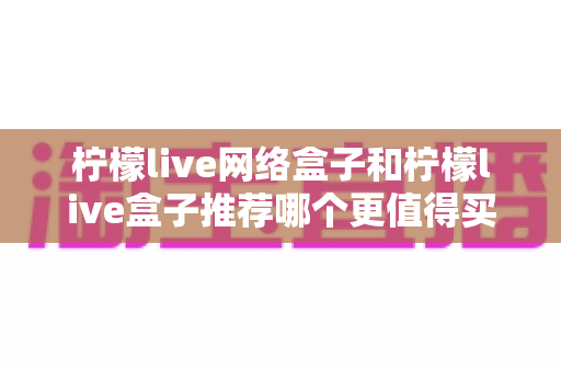 柠檬live网络盒子和柠檬live盒子推荐哪个更值得买?2025最新选购指南与深度对比全解析 柠檬live网络盒子和柠檬live盒子推荐哪个更值得买?2025最新选购指南与深度对比全解析