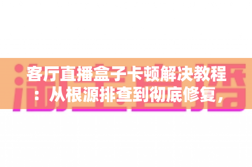 客厅直播盒子卡顿解决教程：从根源排查到彻底修复，让全家观影重回丝滑流畅