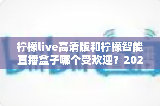 柠檬live高清版和柠檬智能直播盒子哪个受欢迎?2025最全对比评测与选购指南 柠檬live高清版和柠檬智能直播盒子哪个受欢迎?2025最全对比评测与选购指南