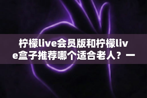柠檬live会员版和柠檬live盒子推荐哪个适合老人?一文读懂长辈影音设备选购全攻略 柠檬live会员版和柠檬live盒子推荐哪个适合老人?一文读懂长辈影音设备选购全攻略