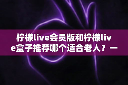 柠檬live会员版和柠檬live盒子推荐哪个适合老人?一文读懂长辈影音设备选购全攻略 柠檬live会员版和柠檬live盒子推荐哪个适合老人?一文读懂长辈影音设备选购全攻略