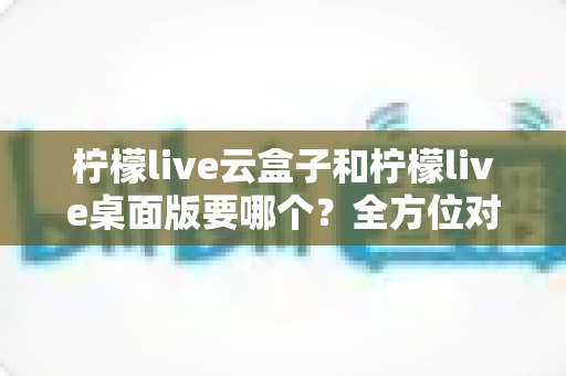 柠檬live云盒子和柠檬live桌面版要哪个？全方位对比分析帮你选对版本，观看体验一步到位