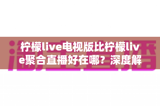 柠檬live电视版比柠檬live聚合直播好在哪?深度解析大屏直播体验的全面升级 柠檬live电视版比柠檬live聚合直播好在哪?深度解析大屏直播体验的全面升级