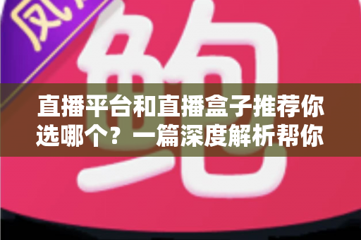 直播平台和直播盒子推荐你选哪个？一篇深度解析帮你做出最适合自己的选择
