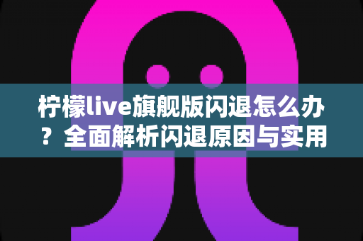 柠檬live旗舰版闪退怎么办？全面解析闪退原因与实用解决方案大全