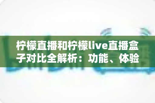 柠檬直播和柠檬live直播盒子对比全解析：功能、体验与选择指南，看完这篇你就懂了