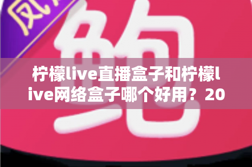 柠檬live直播盒子和柠檬live网络盒子哪个好用?2024最全选购对比指南帮你一次搞懂 柠檬live直播盒子和柠檬live网络盒子哪个好用?2024最全选购对比指南帮你一次搞懂