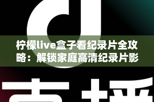 柠檬live盒子看纪录片全攻略:解锁家庭高清纪录片影院的终极指南 柠檬live盒子看纪录片全攻略:解锁家庭高清纪录片影院的终极指南