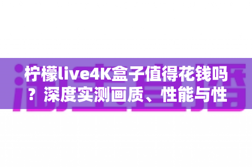 柠檬live4K盒子值得花钱吗？深度实测画质、性能与性价比，看完这篇再做决定