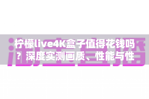柠檬live4K盒子值得花钱吗？深度实测画质、性能与性价比，看完这篇再做决定