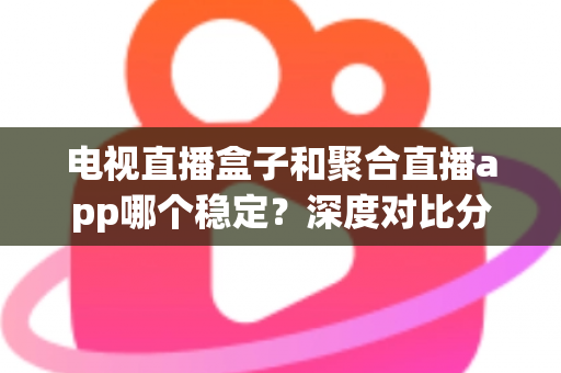 电视直播盒子和聚合直播app哪个稳定？深度对比分析与选购指南，帮你找到最稳的观赛方案