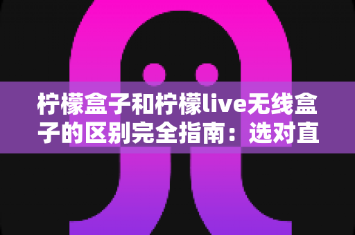 柠檬盒子和柠檬live无线盒子的区别完全指南：选对直播设备让你的声音更出彩
