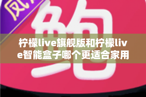 柠檬live旗舰版和柠檬live智能盒子哪个更适合家用？2025年最全选购对比指南与家庭场景深度评测