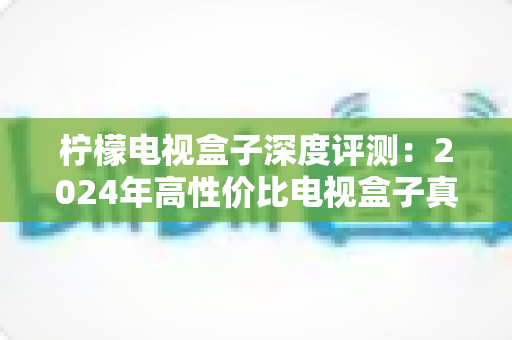 柠檬电视盒子深度评测：2024年高性价比电视盒子真实体验全解析