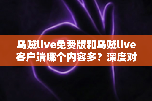乌贼live免费版和乌贼live客户端哪个内容多？深度对比解析，帮你选对最适合的版本