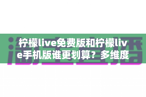 柠檬live免费版和柠檬live手机版谁更划算？多维度深度对比帮你选对版本不花冤枉钱